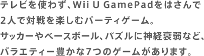 テレビを使わず、Wii U GamePadをはさんで2人で対戦を楽しむパーティゲーム。サッカーやベースボール、パズルに神経衰弱など、バラエティー豊かな7つのゲームがあります。