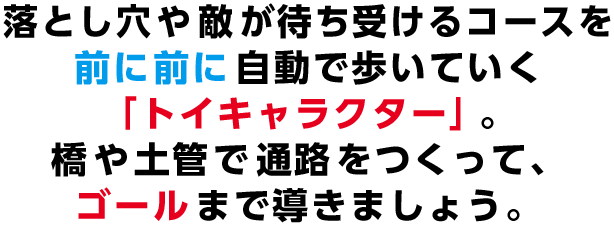 落とし穴や敵が待ち受けるコースを前に前に自動で歩いていく「トイキャラクター」。橋や土管で通路をつくって、ゴールまで導きましょう。