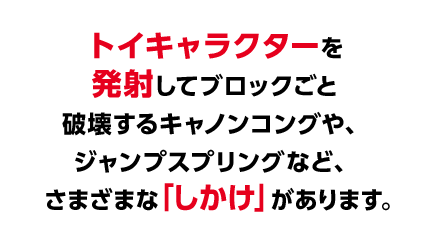 トイキャラクターを発射してブロックごと破壊するキャノンコングやジャンプスプリングなど、さまざまな「しかけ」があります。