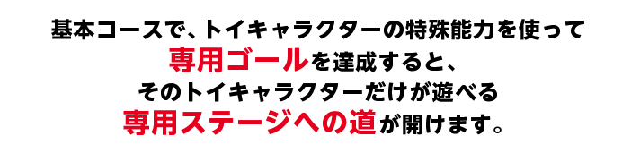 基本コースで、トイキャラクターの特殊能力を使って専用ゴールを達成すると、そのトイキャラクターだけが遊べる専用ステージへの道が開けます。