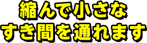 縮んで小さなすき間を通れます 