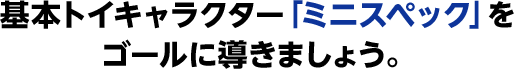 基本トイキャラクター「ミニスペック」をゴールに導きましょう。