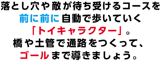 落とし穴や敵が待ち受けるコースを前に前に自動で歩いていく「トイキャラクター」。橋や土管で通路をつくって、ゴールまで導きましょう。