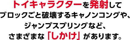 トイキャラクターを発射してブロックごと破壊するキャノンコングやジャンプスプリングなど、さまざまな「しかけ」があります。