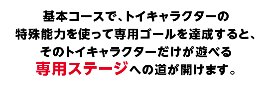 基本コースで、トイキャラクターの特殊能力を使って専用ゴールを達成すると、そのトイキャラクターだけが遊べる専用ステージへの道が開けます。