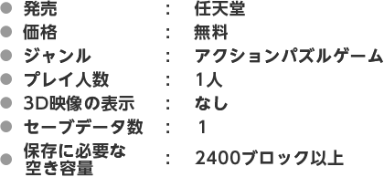 ●発売：任天堂　●価格：無料　●ジャンル：アクションパズルゲーム　●プレイ人数：1人　●3D映像の表示：なし　●セーブデータ数：１　●ダウンロードに必要な空き容量：2400ブロック以上