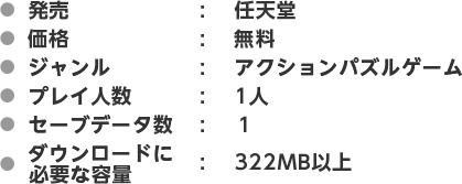 ●発売：任天堂　●価格：無料　●ジャンル：アクションパズルゲーム　●プレイ人数：1人　●セーブデータ数：１　●ダウンロードに必要な容量：322MB以上