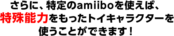 さらに、特定のamiiboを使えば、特殊能力をもったトイキャラクターを使うことができます！