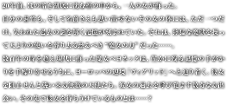 20�N�O�A�ق̈Â��Β�ɒ��ފ��̒�����A��l�̏����h�����B�����̑f�����A�����Ė��O�������v���o���Ȃ����̏��̑̂ɂ́A����������A����ꂽ�ߋ��̓�������L�������܂�Ă����B����́A�֖҂Ȗ��b�𑀂��ēV���̎g���𑒂苎�鋰��ׂ�"�����̗�"������&hellip;&hellip;�B���S�N�̎��𒴂�����ɑh���������x���l�b�^�́A�͂��Ɏc��L���̎肪�������J��񂹂邤���ɁA���[���b�p�̕Ӌ��u���B�O���b�h�v�ւƒH�蒅���B�ޏ���j�~����ƏP�����閳���̓V�g�����B�ޏ��̉ߋ����Ăъo�܂�����Ȃ�o��B���̐�Ŕޏ���҂������Ă�����̂Ƃ�&hellip;&hellip;�H 