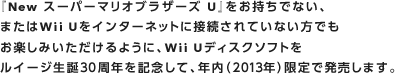 『New スーパーマリオブラザーズ U』をお持ちでない、またはWii Uをインターネットに接続されていない方でもお楽しみいただけるように、Wii Uディスクソフトをルイージ生誕30周年を記念して、年内（2013年）限定で発売します。
