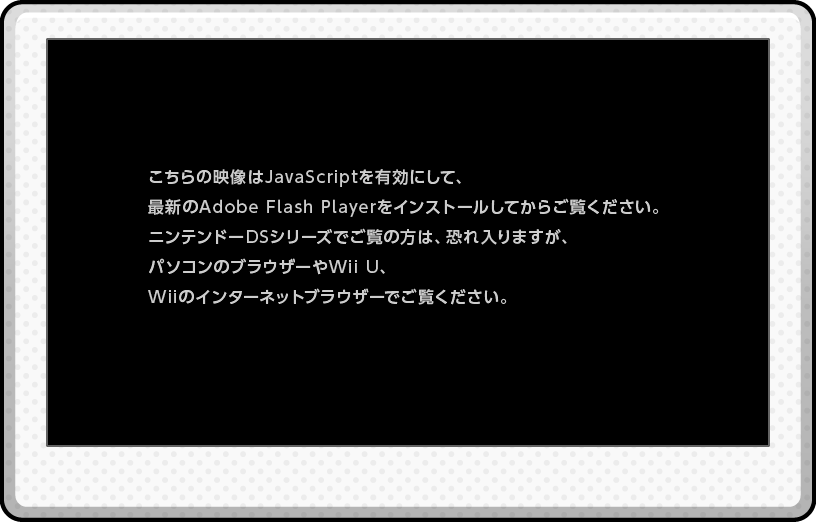 ������̉f����JavaScript��L���ɂ��āA�ŐV��Adobe Flash Player���C���X�g�[�����Ă��炲�����������B�j���e���h�[DS�V���[�Y�ł����̕��́A�������܂����A�p�\�R���̃u���E�U�[��Wii U�AWii�̃C���^�[�l�b�g�u���E�U�[�ł������������B