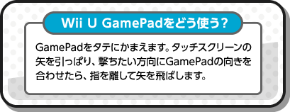 Wii U GamePadをどう使う？ GamePadをタテにかまえます。タッチスクリーンの矢を引っぱり、撃ちたい方向にGamePadの向きを合わせたら、指を離して矢を飛ばします。