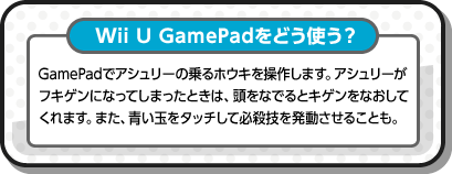 Wii U GamePadをどう使う？ GamePadでアシュリーの乗るホウキを操作します。アシュリーがフキゲンになってしまったときは、頭をなでるとキゲンをなおしてくれます。また、青い玉をタッチして必殺技を発動させることも。
