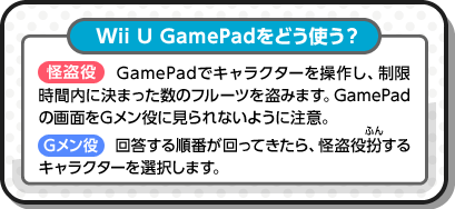 Wii U GamePadをどう使う？ 怪盗役 GamePadでキャラクターを操作し、制限時間内に決まった数のフルーツを盗みます。GamePadの画面をGメン役に見られないように注意。 Gメン役 回答する順番が回ってきたら、怪盗役扮するキャラクターを選択します。