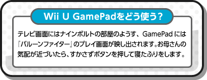 Wii U GamePadをどう使う？ テレビ画面にはナインボルトの部屋のようす、GamePadには『バルーンファイター』のプレイ画面が映し出されます。お母さんの気配が近づいたら、すかさずボタンを押して寝たふりをします。