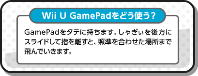 Wii U GamePadをどう使う？ GamePadをタテに持ちます。しゃぎぃを後方にスライドして指を離すと、照準を合わせた場所まで飛んでいきます。
