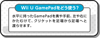 Wii U GamePadをどう使う？ 水平に持ったGamePadを奥や手前、左や右にかたむけて、クリケットを足場から足場へと渡らせます。