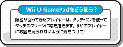 Wii U GamePadをどう使う？ 順番が回ってきたプレイヤーは、タッチペンを使ってタッチスクリーンに絵を描きます。ほかのプレイヤーにお題を見られないように気をつけて！