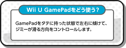 Wii U GamePadをどう使う？ GamePadをタテに持った状態で左右に傾けて、ジミーが滑る方向をコントロールします。