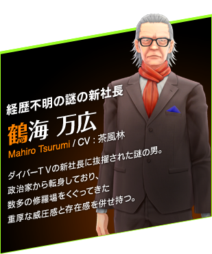 経歴不明の謎の新社長　鶴海 万広　Mahiro Tsurumi / CV : 茶風林　ダイバーＴＶの新社長に抜擢された謎の男。政治家から転身しており、数多の修羅場をくぐってきた重厚な威圧感と存在感を併せ持つ。
