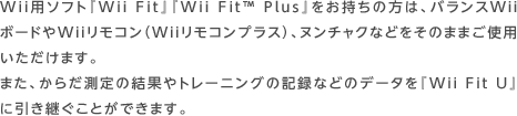 Wii用ソフト『Wii Fit』『Wii Fit™ Plus』をお持ちの方は、バランスWiiボードやWiiリモコン（Wiiリモコンプラス）、ヌンチャクなどをそのままご使用いただけます。また、からだ測定の結果やトレーニングの記録などのデータを『Wii Fit U』に引き継ぐことができます。