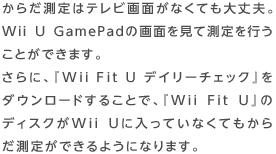 からだ測定はテレビ画面がなくても大丈夫。Wii U GamePadの画面を見て測定を行うことができます。さらに、『Wii Fit U デイリーチェック』をダウンロードすることで、『Wii Fit U』のディスクがWii Uに入っていなくてもからだ測定ができるようになります。