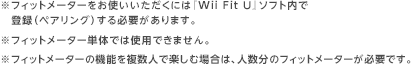 ※フィットメーターをお使いいただくには『Wii Fit U』ソフト内で登録（ペアリング）する必要があります。※フィットメーター単体では使用できません。※フィットメーターの機能を複数人で楽しむ場合は、人数分のフィットメーターが必要です。