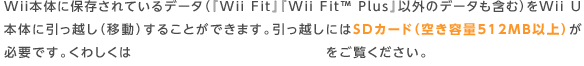 Wii本体に保存されているデータ（『Wii Fit』『Wii Fit™ Plus』以外のデータも含む）をWii U本体に引っ越し（移動）することができます。引っ越しにはSDカード（空き容量512MB以上）が必要です。くわしくは「　 ソフトとデータの引っ越し」をご覧ください。