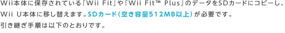 Wii本体に保存されている『Wii Fit』や『Wii Fit™ Plus』のデータをSDカードにコピーし、Wii U本体に移し替えます。SDカード（空き容量512MB以上）が必要です。引き継ぎ手順は以下のとおりです。