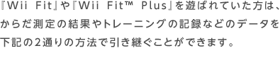 『Wii Fit』や『Wii Fit™ Plus』を遊ばれていた方は、からだ測定の結果やトレーニングの記録などのデータを下記の2通りの方法で引き継ぐことができます。