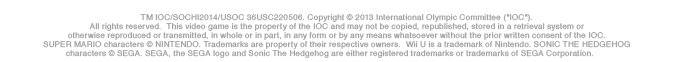 TM IOC/SOCHI2014/USOC 36USC220506. Copyright (c) 2013 International Olympic Committee ("IOC").All rights reserved.  This video game is the property of the IOC and may not be copied, republished, stored in a retrieval system or otherwise reproduced or transmitted, in whole or in part, in any form or by any means whatsoever without the prior written consent of the IOC.SUPER MARIO characters (c) NINTENDO. Trademarks are property of their respective owners.  Wii U is a trademark of Nintendo. SONIC THE HEDGEHOG characters (c) SEGA. SEGA, the SEGA logo and Sonic The Hedgehog are either registered trademarks or trademarks of SEGA Corporation.