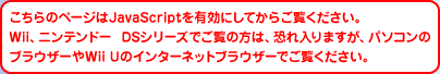������̃y�[�W��JavaScript��L���ɂ��Ă��炲�����������BWii�A�j���e���h�[ DS�V���[�Y�ł����̕��́A�������܂����A�p�\�R���̃u���E�U�[��Wii U�̃C���^�[�l�b�g�u���E�U�[�ł������������B