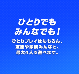ひとりでもみんなでも！ ひとりプレイはもちろん、友達や家族みんなと、最大4人で遊べます。