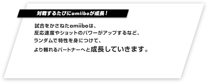 対戦するたびにamiiboが成長！試合をかさねたamiiboは、反応速度やショットのパワーがアップするなど、ランダムで特性を身につけて、より頼れるパートナーへと成長していきます。