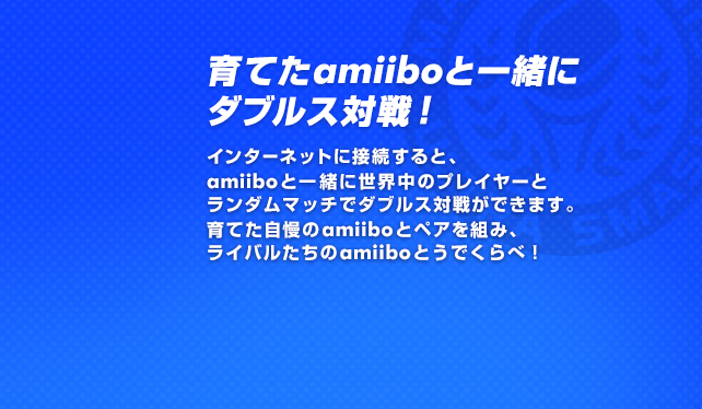 育てたamiiboと一緒にダブルス対戦！インターネットに接続すると、amiiboと一緒に世界中のプレイヤーとランダムマッチでダブルス対戦ができます。育てた自慢のamiiboとペアを組み、ライバルたちのamiiboとうでくらべ！