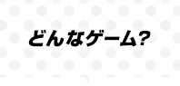 どんなゲーム？