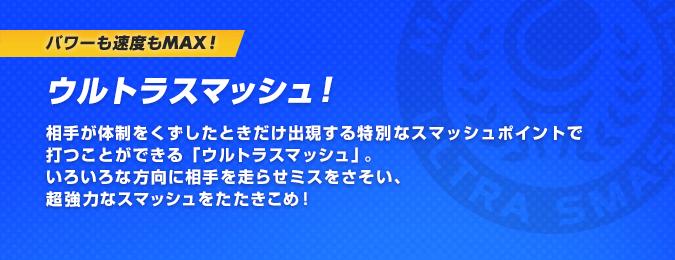 パワーも速度もMAX！ウルトラスマッシュ！相手が体制をくずしたときだけ出現する特別なスマッシュポイントで打つことができる「ウルトラスマッシュ」。いろいろな方向に相手を走らせミスをさそい、超強力なスマッシュをたたきこめ！