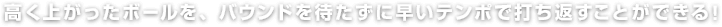 高く上がったボールを、バウンドを待たずに早いテンポで打ち返すことができる！