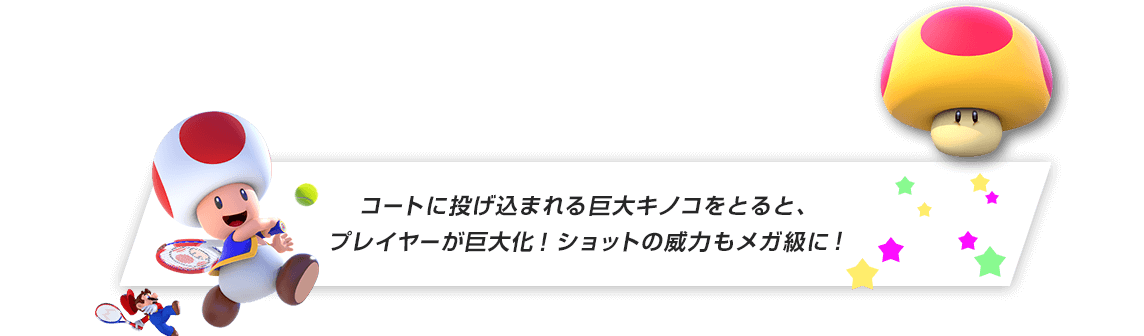 コートに投げ込まれる巨大キノコをとると、プレイヤーが巨大化！ショットの威力もメガ級に！