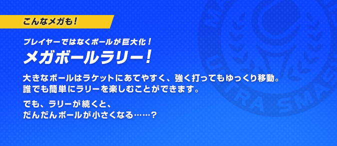こんなメガも！プレイヤーではなくボールが巨大化！メガボールラリー！大きなボールはラケットにあてやすく、強く打ってもゆっくり移動。誰でも簡単にラリーを楽しむことができます。でも、ラリーが続くと、だんだんボールが小さくなる……？