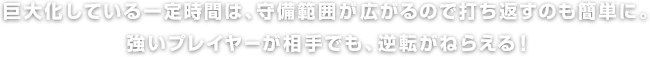 巨大化している一定時間は、守備範囲が広がるので打ち返すのも簡単に。強いプレイヤーが相手でも、逆転がねらえる！