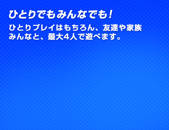 ひとりでもみんなでも！ひとりプレイはもちろん、友達や家族みんなと、最大4人で遊べます。