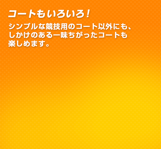 コートもいろいろ！シンプルな競技用の コート以外にも、しかけのある一味ちがったコートも楽しめます。