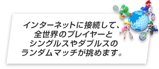 インターネットに接続して、全世界のプレイヤーとシングルスやダブルスのランダムマッチが挑めます。