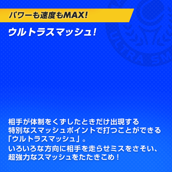パワーも速度もMAX！ウルトラスマッシュ！相手が体制をくずしたときだけ出現する特別なスマッシュポイントで打つことができる「ウルトラスマッシュ」。いろいろな方向に相手を走らせミスをさそい、超強力なスマッシュをたたきこめ！