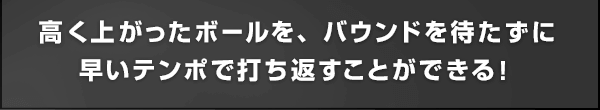 高く上がったボールを、バウンドを待たずに早いテンポで打ち返すことができる！