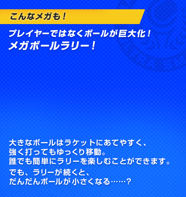 こんなメガも！プレイヤーではなくボールが巨大化！メガボールラリー！大きなボールはラケットにあてやすく、強く打ってもゆっくり移動。誰でも簡単にラリーを楽しむことができます。でも、ラリーが続くと、だんだんボールが小さくなる……？