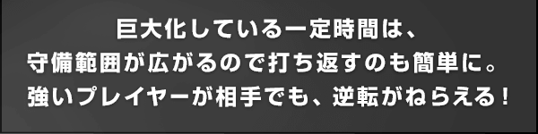 巨大化している一定時間は、守備範囲が広がるので打ち返すのも簡単に。強いプレイヤーが相手でも、逆転がねらえる！