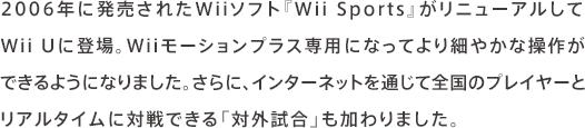 2006年に発売されたWiiソフト『Wii Sports』がリニューアルしてWii Uに登場。Wiiモーションプラス専用になってより細やかな操作ができるようになりました。さらに、インターネットを通じて全国のプレイヤーとリアルタイムに対戦できる「対外試合」も加わりました。