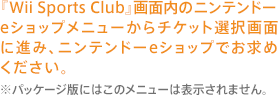 『Wii Sports Club』画面内のニンテンドーeショップメニューからチケット選択画面に進み、ニンテンドーeショップでお求めください。※パッケージ版にはこのメニューは表示されません。